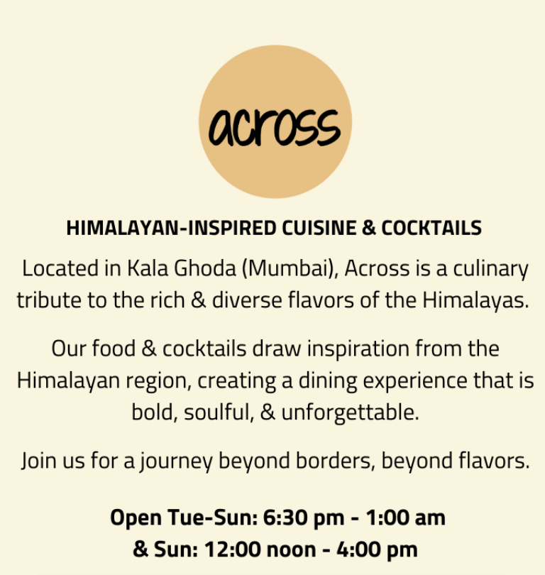 Himalayan-inspired Cuisine & Cocktails. Located in Kala Ghoda (Mumbai), Across is a culinary tribute to the rich & diverse flavors of the Himalayas. Our food & cocktails draw inspiration from the Himalayan region, creating a dining experience that is bold, soulful, & unforgettable. Join us for a journey beyond borders, beyond flavors.