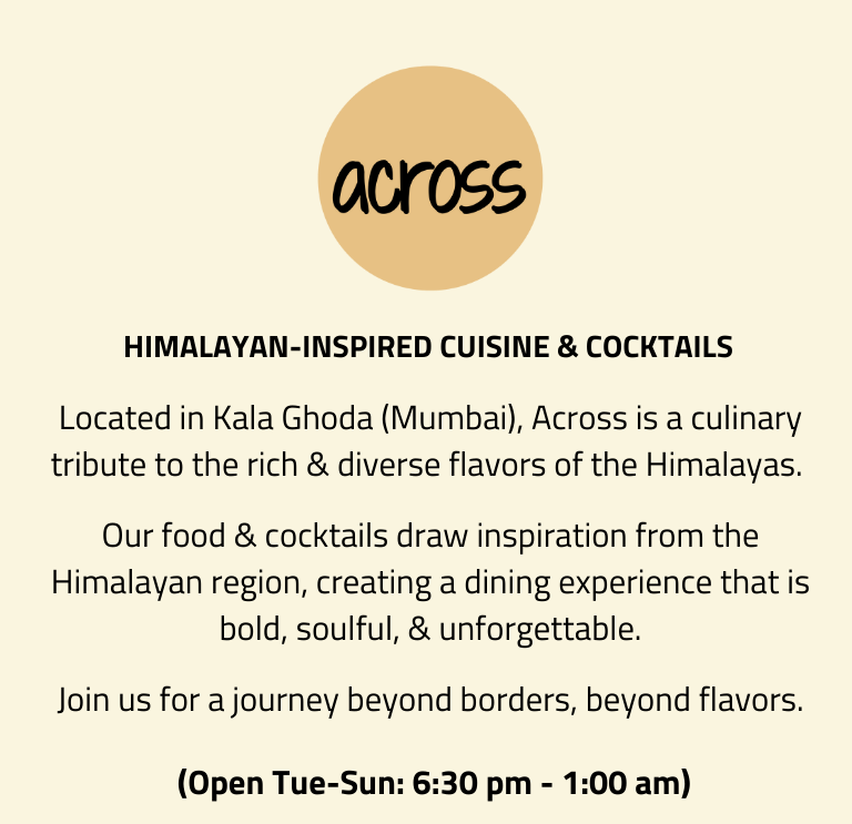 Himalayan-inspired Cuisine & Cocktails. Located in Kala Ghoda (Mumbai), Across is a culinary tribute to the rich & diverse flavors of the Himalayas. Our food & cocktails draw inspiration from the Himalayan region, creating a dining experience that is bold, soulful, & unforgettable. Join us for a journey beyond borders, beyond flavors.